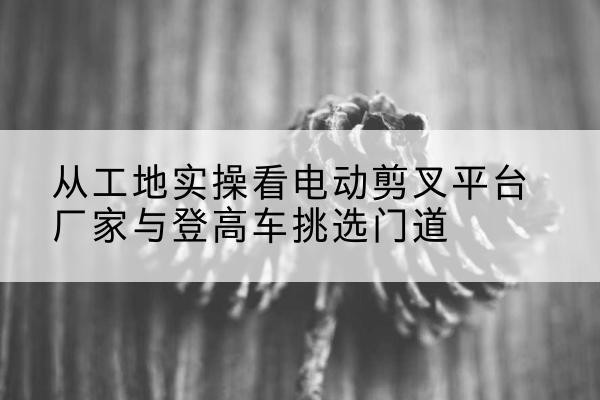 五峰电动剪叉升降平台厂家-从工地实操看电动剪叉平台厂家与登高车挑选门道