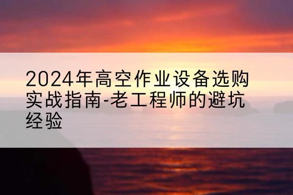 五峰高空作业升降机厂家推荐-2024年高空作业设备选购实战指南-老工程师的避坑经验
