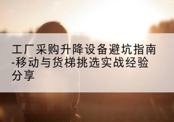 五峰移动式升降机怎么选-工厂采购升降设备避坑指南-移动与货梯挑选实战经验分享