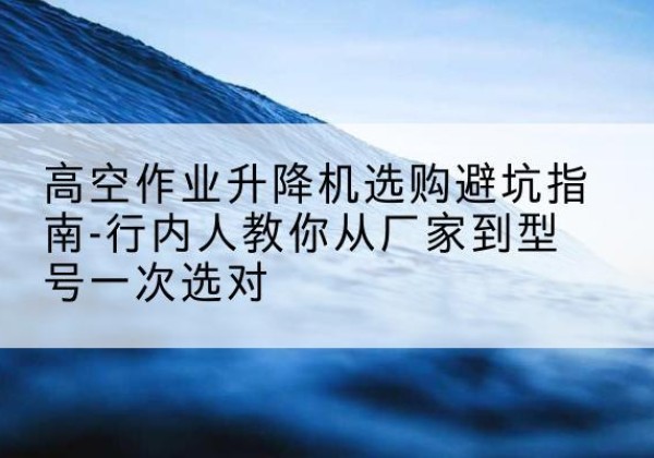 五峰升降平台厂家-高空作业升降机选购避坑指南-行内人教你从厂家到型号一次选对