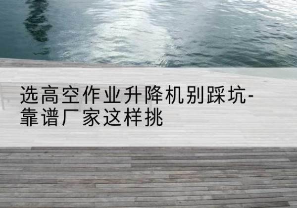 五峰剪叉式升降机厂家-选高空作业升降机别踩坑-靠谱厂家这样挑