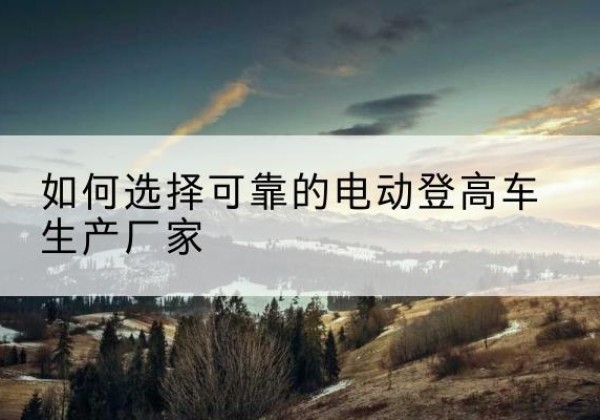 五峰电动登高车厂家-如何选择可靠的电动登高车生产厂家