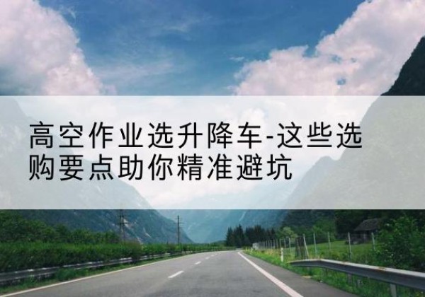五峰升降车厂家-高空作业选升降车-这些选购要点助你*避坑