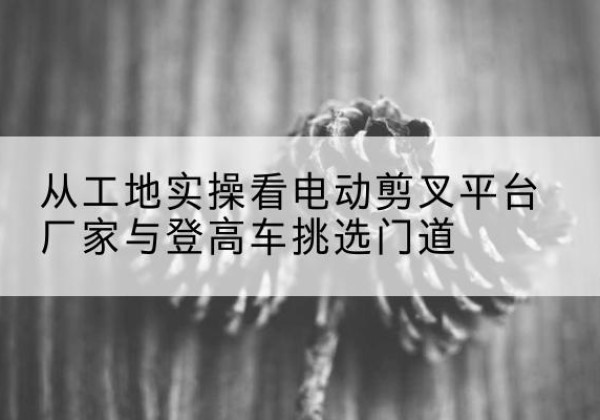 五峰电动剪叉升降平台厂家-从工地实操看电动剪叉平台厂家与登高车挑选门道