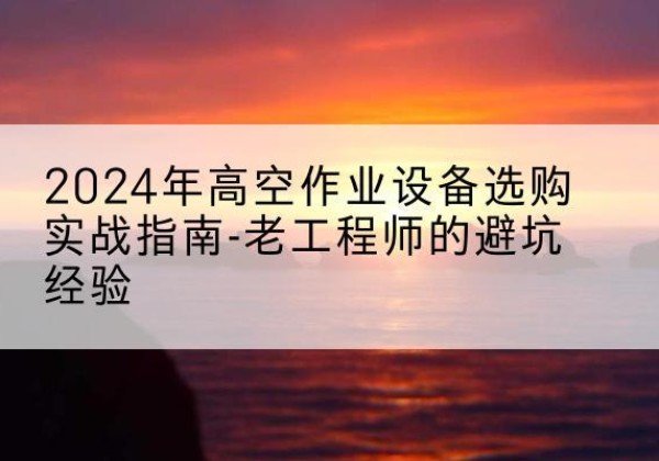 五峰高空作业升降机厂家推荐-2024年高空作业设备选购实战指南-老工程师的避坑经验